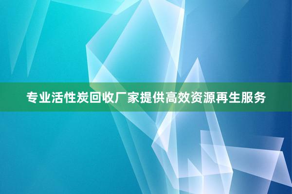 专业活性炭回收厂家提供高效资源再生服务